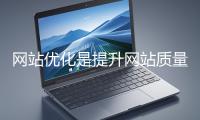 網站優化是提升網站質量與用戶體驗、增強搜索引擎友好性的係統工程