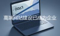 高端網站建設已成為企業塑造品牌形象、拓展市場的重要利器