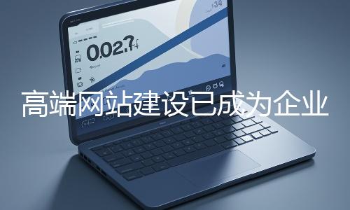 高端網站建設已成為企業塑造品牌形象、拓展市場的重要利器